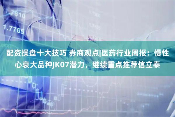 配资操盘十大技巧 券商观点|医药行业周报：慢性心衰大品种JK07潜力，继续重点推荐信立泰