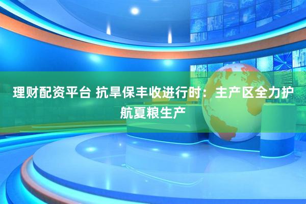 理财配资平台 抗旱保丰收进行时：主产区全力护航夏粮生产