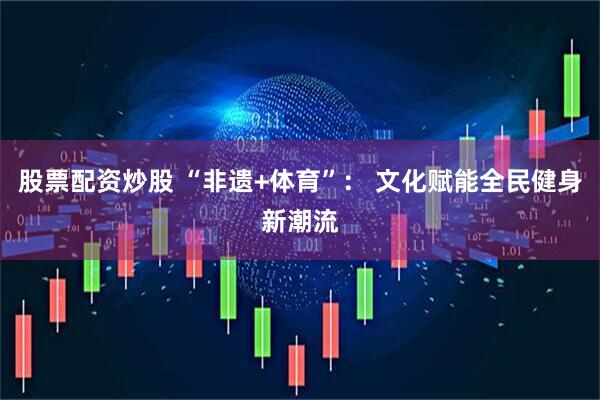 股票配资炒股 “非遗+体育”： 文化赋能全民健身新潮流