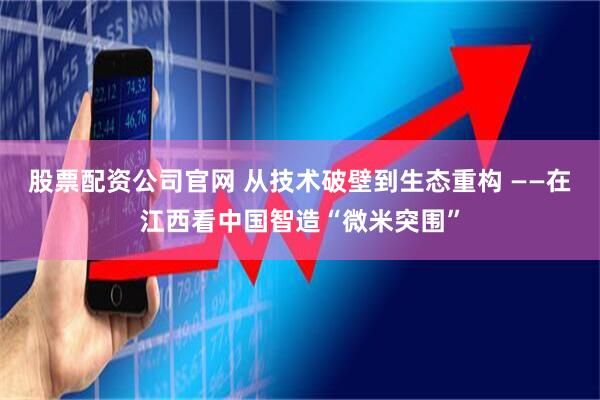 股票配资公司官网 从技术破壁到生态重构 ——在江西看中国智造“微米突围”