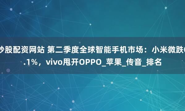 炒股配资网站 第二季度全球智能手机市场：小米微跌0.1%，vivo甩开OPPO_苹果_传音_排名