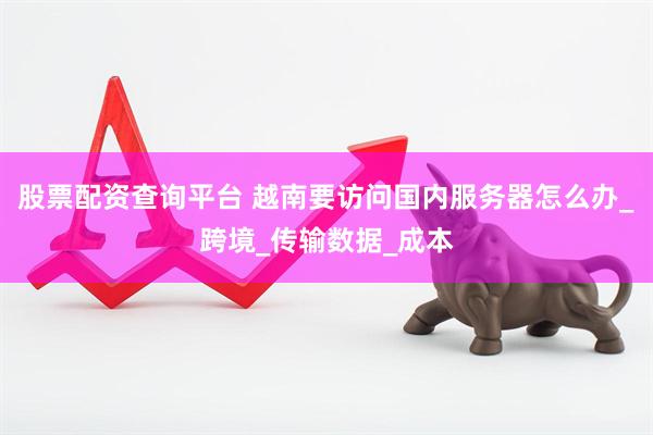 股票配资查询平台 越南要访问国内服务器怎么办_跨境_传输数据_成本