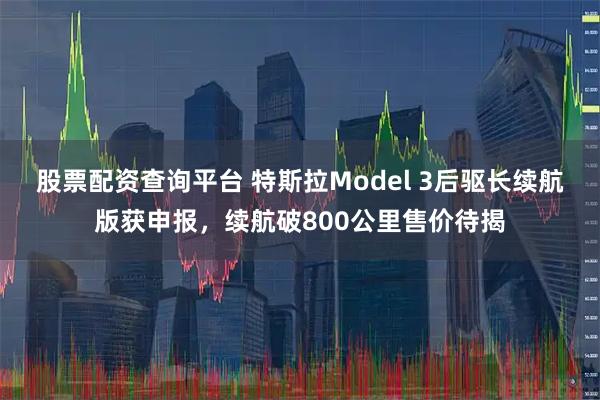 股票配资查询平台 特斯拉Model 3后驱长续航版获申报，续航破800公里售价待揭