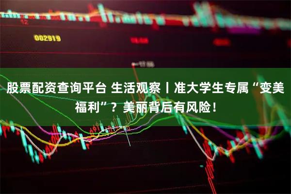股票配资查询平台 生活观察丨准大学生专属“变美福利”？美丽背后有风险！