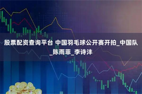 股票配资查询平台 中国羽毛球公开赛开拍_中国队_陈雨菲_李诗沣