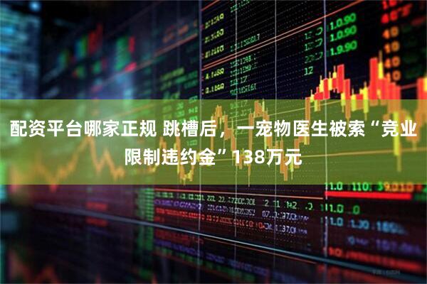 配资平台哪家正规 跳槽后，一宠物医生被索“竞业限制违约金”138万元