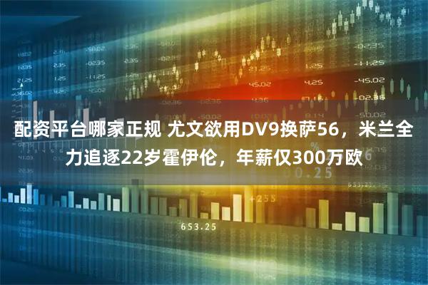 配资平台哪家正规 尤文欲用DV9换萨56，米兰全力追逐22岁霍伊伦，年薪仅300万欧