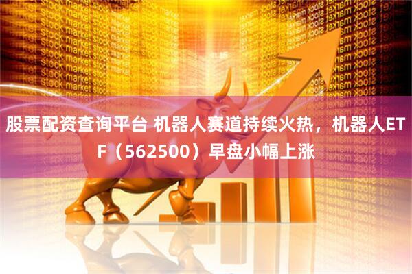 股票配资查询平台 机器人赛道持续火热，机器人ETF（562500）早盘小幅上涨