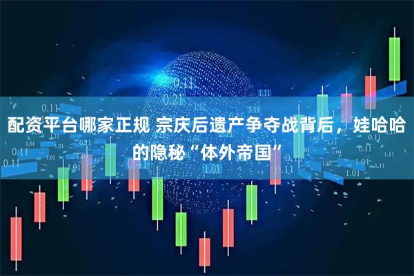 配资平台哪家正规 宗庆后遗产争夺战背后，娃哈哈的隐秘“体外帝国”