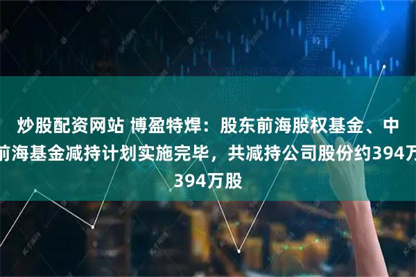 炒股配资网站 博盈特焊：股东前海股权基金、中原前海基金减持计划实施完毕，共减持公司股份约394万股