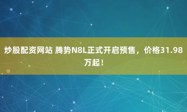 炒股配资网站 腾势N8L正式开启预售，价格31.98万起！