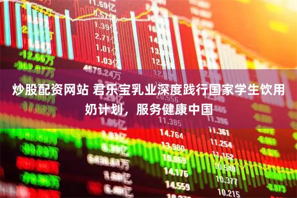 炒股配资网站 君乐宝乳业深度践行国家学生饮用奶计划，服务健康中国