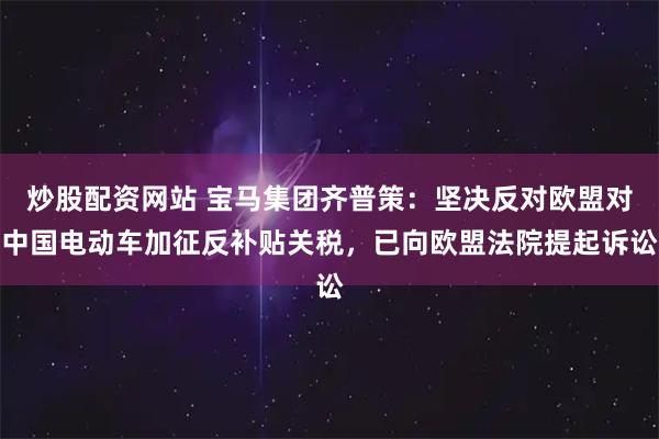 炒股配资网站 宝马集团齐普策：坚决反对欧盟对中国电动车加征反补贴关税，已向欧盟法院提起诉讼