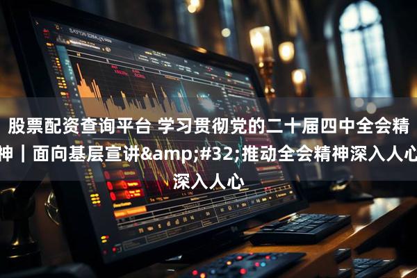 股票配资查询平台 学习贯彻党的二十届四中全会精神|面向基层宣讲 推动全会精神深入人心
