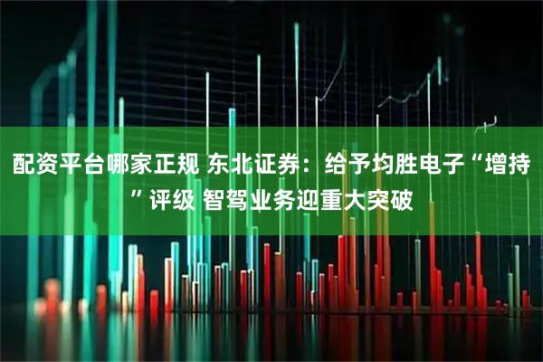 配资平台哪家正规 东北证券：给予均胜电子“增持”评级 智驾业务迎重大突破