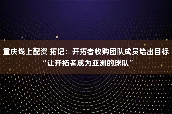 重庆线上配资 拓记：开拓者收购团队成员给出目标 “让开拓者成为亚洲的球队”