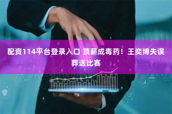 配资114平台登录入口 顶薪成毒药！王奕博失误葬送比赛