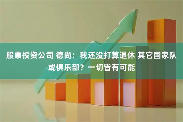 股票投资公司 德尚：我还没打算退休 其它国家队或俱乐部？一切皆有可能