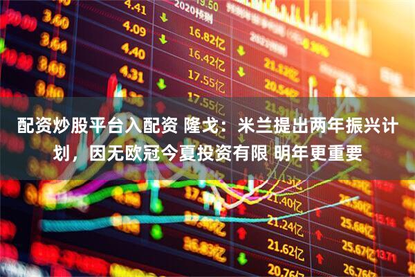 配资炒股平台入配资 隆戈：米兰提出两年振兴计划，因无欧冠今夏投资有限 明年更重要