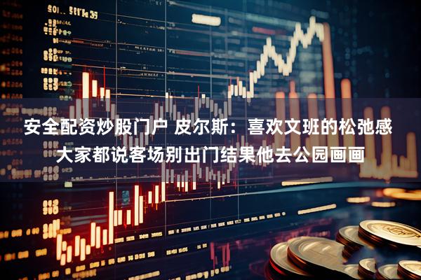 安全配资炒股门户 皮尔斯：喜欢文班的松弛感 大家都说客场别出门结果他去公园画画