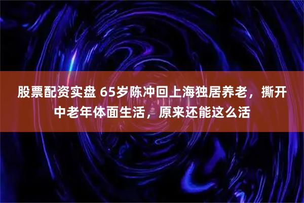 股票配资实盘 65岁陈冲回上海独居养老，撕开中老年体面生活，原来还能这么活