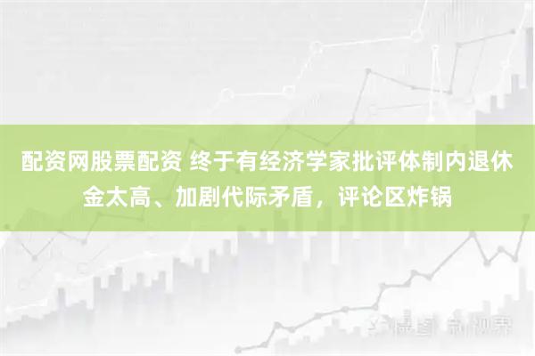 配资网股票配资 终于有经济学家批评体制内退休金太高、加剧代际矛盾，评论区炸锅