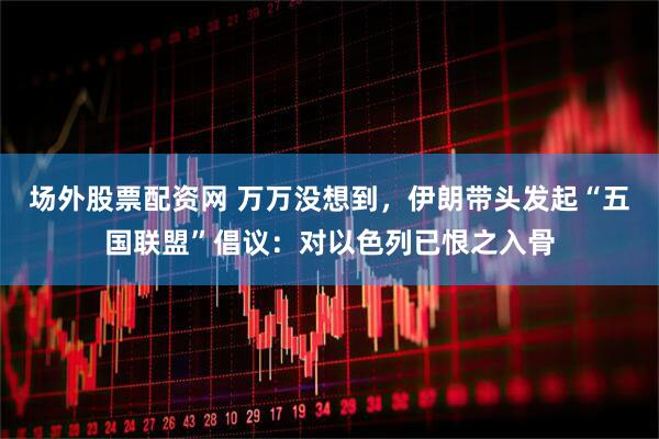 场外股票配资网 万万没想到，伊朗带头发起“五国联盟”倡议：对以色列已恨之入骨