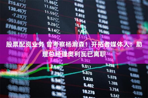 股票配资业务 曾考察杨瀚森！开拓者媒体人：助理总经理奥利瓦已离职