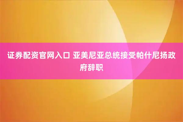 证券配资官网入口 亚美尼亚总统接受帕什尼扬政府辞职