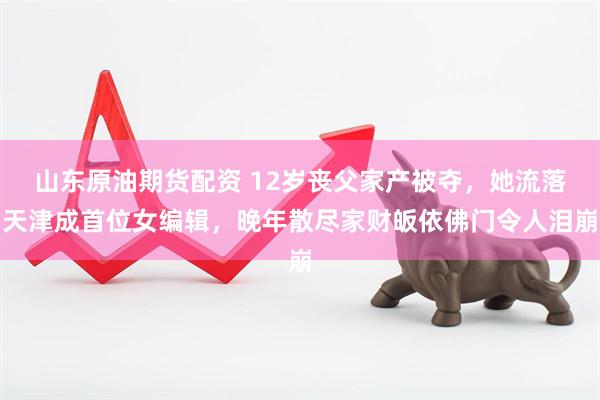 山东原油期货配资 12岁丧父家产被夺，她流落天津成首位女编辑，晚年散尽家财皈依佛门令人泪崩