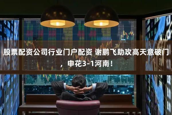 股票配资公司行业门户配资 谢鹏飞助攻高天意破门，申花3-1河南！