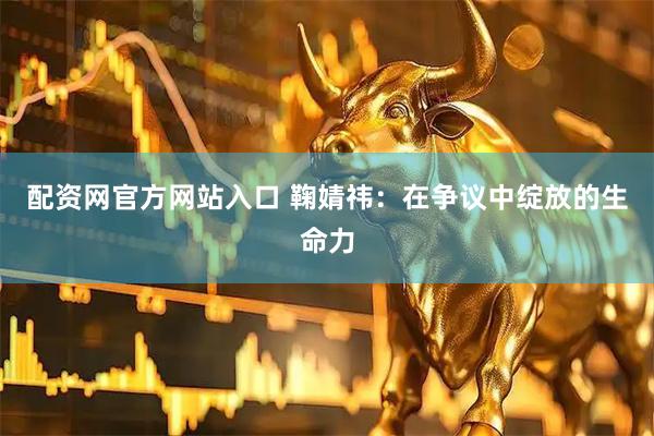 配资网官方网站入口 鞠婧祎：在争议中绽放的生命力
