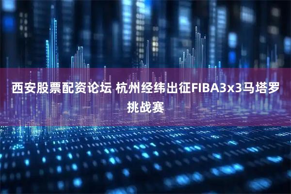 西安股票配资论坛 杭州经纬出征FIBA3x3马塔罗挑战赛