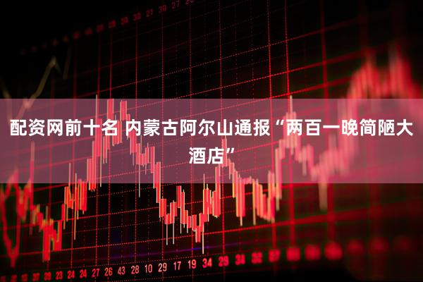 配资网前十名 内蒙古阿尔山通报“两百一晚简陋大酒店”